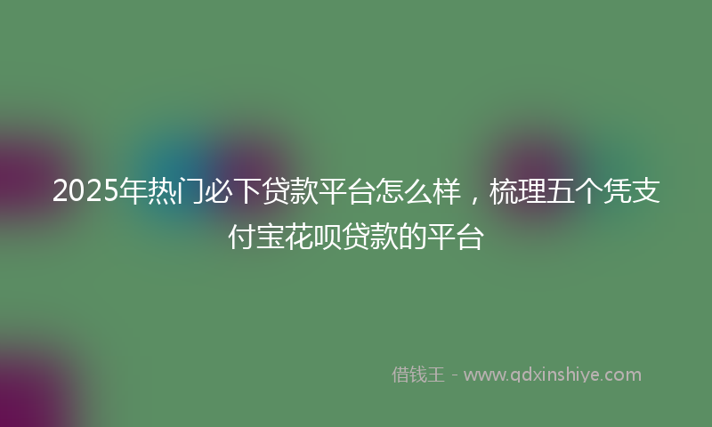2025年热门必下贷款平台怎么样，梳理五个凭支付宝花呗贷款的平台