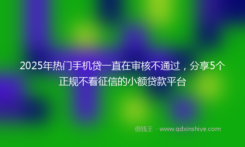 2025年热门手机贷一直在审核不通过，分享5个正规不看征信的小额贷款平台