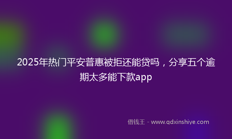 2025年热门平安普惠被拒还能贷吗，分享五个逾期太多能下款app