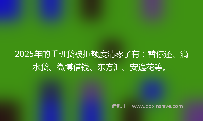 2025年的手机贷被拒额度清零了有：替你还、滴水贷、微博借钱、东方汇、安逸花等。