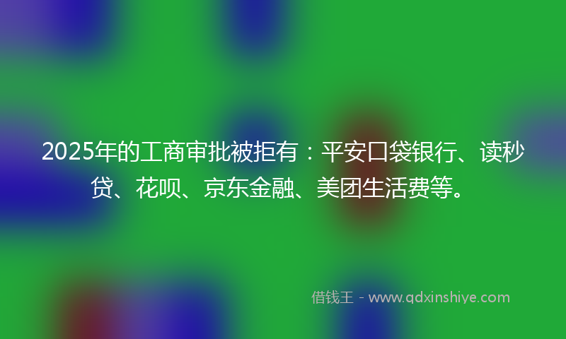 2025年的工商审批被拒有：平安口袋银行、读秒贷、花呗、京东金融、美团生活费等。