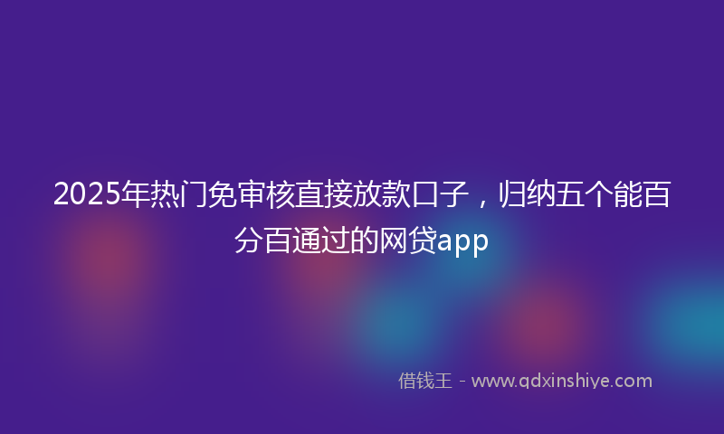 2025年热门免审核直接放款口子，归纳五个能百分百通过的网贷app