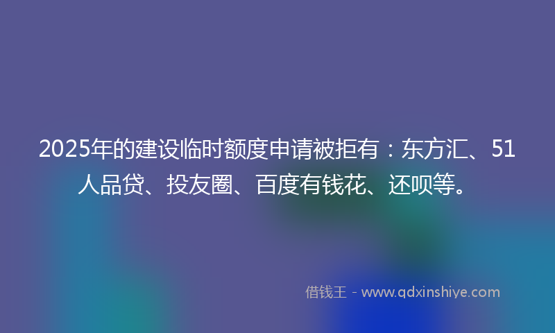 2025年的建设临时额度申请被拒有：东方汇、51人品贷、投友圈、百度有钱花、还呗等。