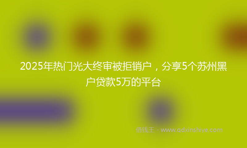 2025年热门光大终审被拒销户，分享5个苏州黑户贷款5万的平台