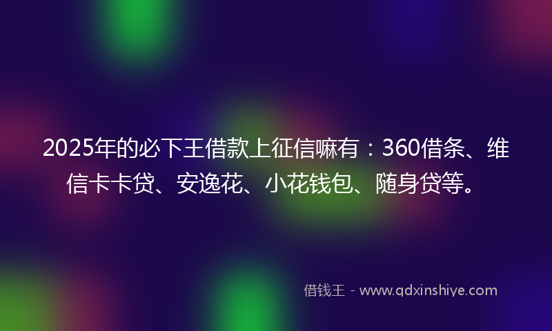 2025年的必下王借款上征信嘛有：360借条、维信卡卡贷、安逸花、小花钱包、随身贷等。