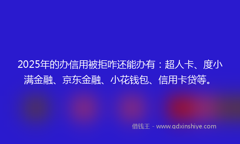 2025年的办信用被拒咋还能办有：超人卡、度小满金融、京东金融、小花钱包、信用卡贷等。