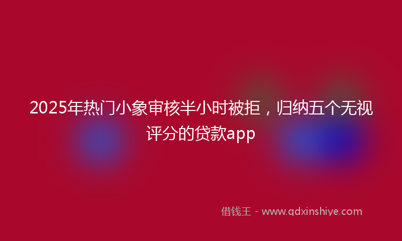 2025年热门小象审核半小时被拒，归纳五个无视评分的贷款app