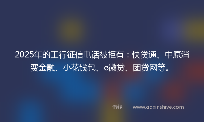2025年的工行征信电话被拒有：快贷通、中原消费金融、小花钱包、e微贷、团贷网等。