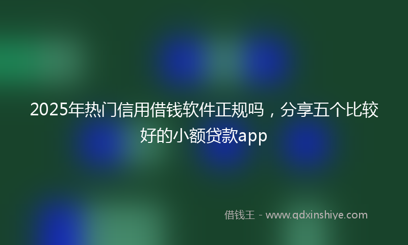 2025年热门信用借钱软件正规吗，分享五个比较好的小额贷款app