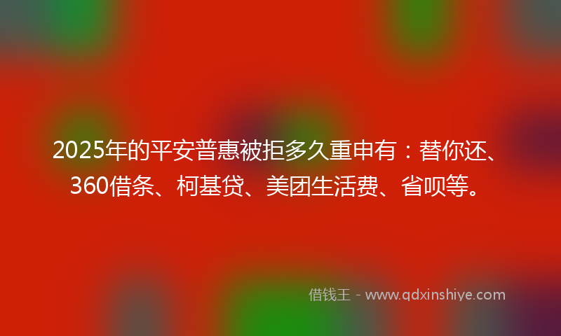 2025年的平安普惠被拒多久重申有：替你还、360借条、柯基贷、美团生活费、省呗等。