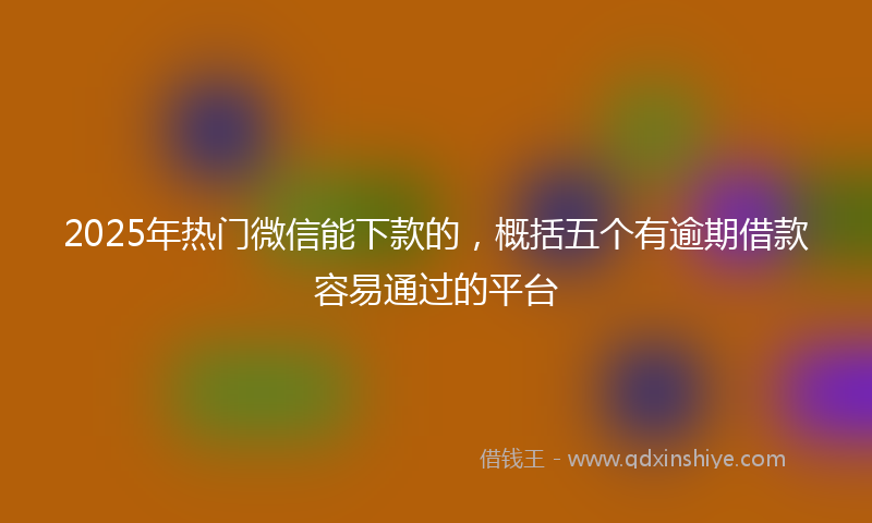 2025年热门微信能下款的，概括五个有逾期借款容易通过的平台