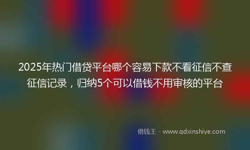 2025年热门借贷平台哪个容易下款不看征信不查征信记录，归纳5个可以借钱不用审核的平台