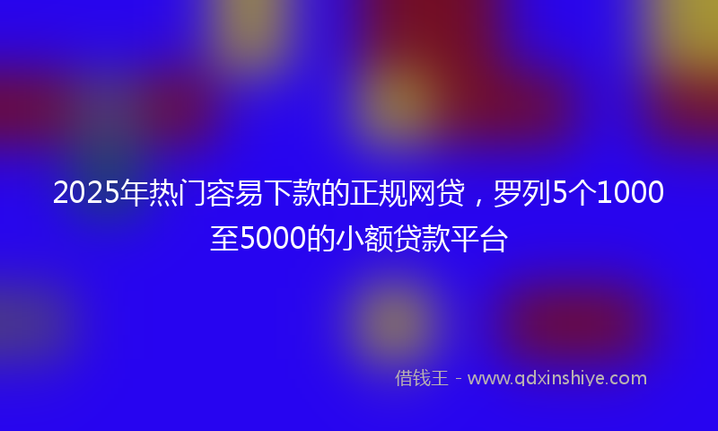 2025年热门容易下款的正规网贷，罗列5个1000至5000的小额贷款平台