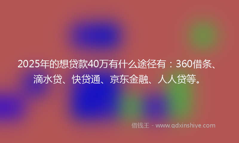 2025年的想贷款40万有什么途径有：360借条、滴水贷、快贷通、京东金融、人人贷等。