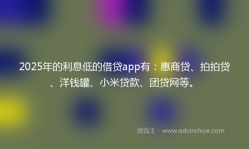 2025年的利息低的借贷app有：惠商贷、拍拍贷、洋钱罐、小米贷款、团贷网等。