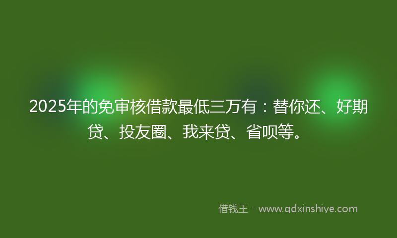 2025年的免审核借款最低三万有：替你还、好期贷、投友圈、我来贷、省呗等。
