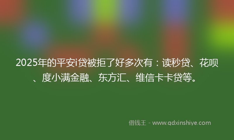 2025年的平安i贷被拒了好多次有：读秒贷、花呗、度小满金融、东方汇、维信卡卡贷等。