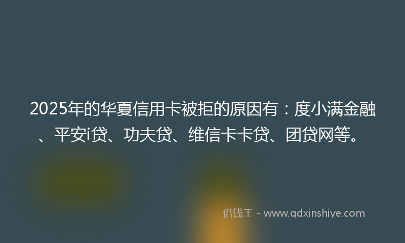 2025年的华夏信用卡被拒的原因有：度小满金融、平安i贷、功夫贷、维信卡卡贷、团贷网等。