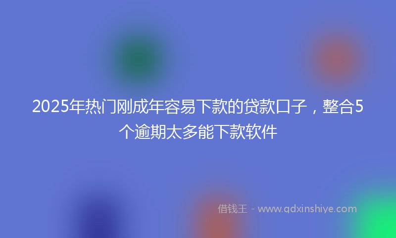 2025年热门刚成年容易下款的贷款口子，整合5个逾期太多能下款软件