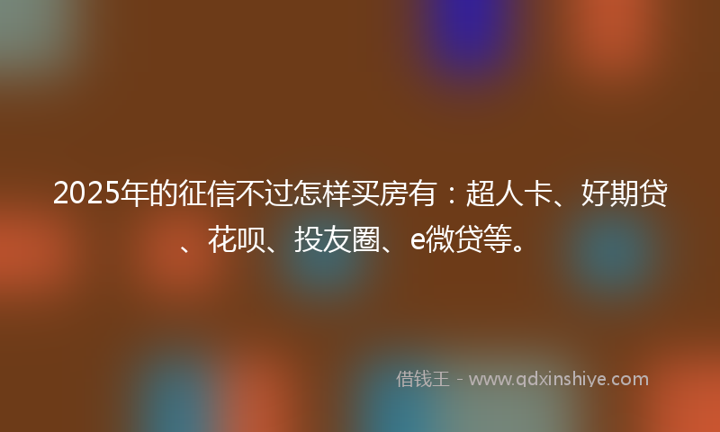 2025年的征信不过怎样买房有：超人卡、好期贷、花呗、投友圈、e微贷等。