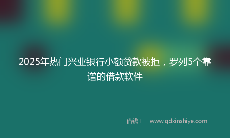 2025年热门兴业银行小额贷款被拒，罗列5个靠谱的借款软件