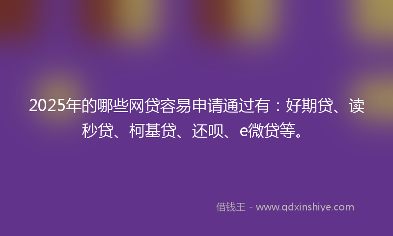 2025年的哪些网贷容易申请通过有：好期贷、读秒贷、柯基贷、还呗、e微贷等。