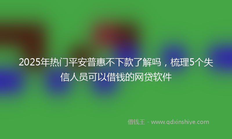 2025年热门平安普惠不下款了解吗，梳理5个失信人员可以借钱的网贷软件