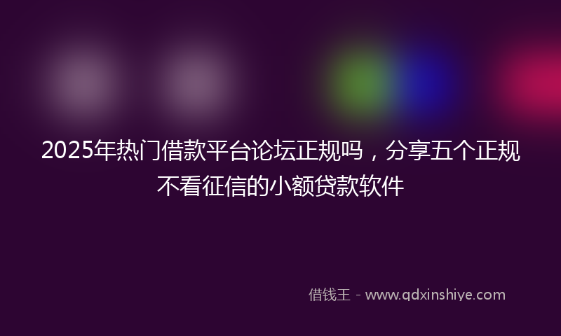 2025年热门借款平台论坛正规吗，分享五个正规不看征信的小额贷款软件