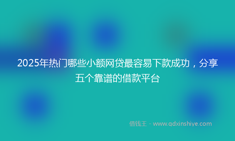 2025年热门哪些小额网贷最容易下款成功，分享五个靠谱的借款平台