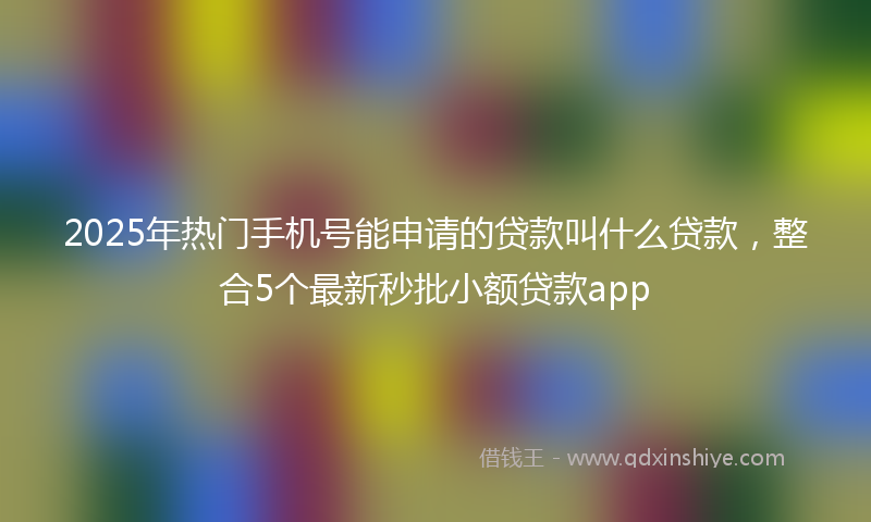 2025年热门手机号能申请的贷款叫什么贷款，整合5个最新秒批小额贷款app