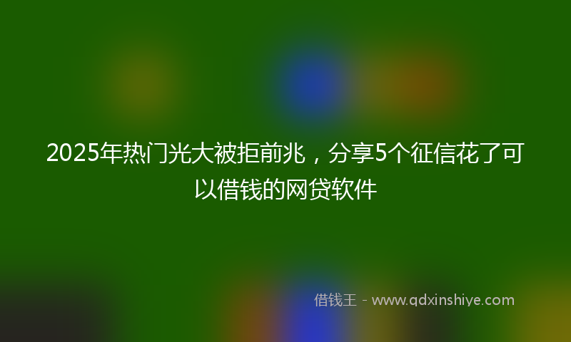 2025年热门光大被拒前兆，分享5个征信花了可以借钱的网贷软件