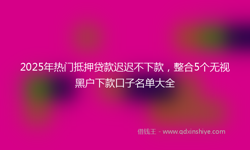 2025年热门抵押贷款迟迟不下款，整合5个无视黑户下款口子名单大全