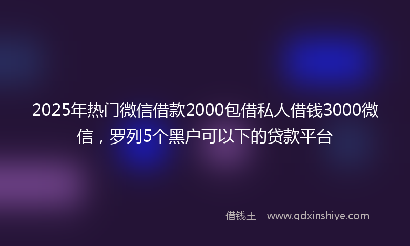 2025年热门微信借款2000包借私人借钱3000微信，罗列5个黑户可以下的贷款平台