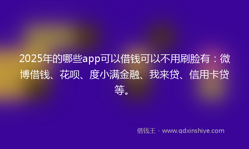 2025年的哪些app可以借钱可以不用刷脸有：微博借钱、花呗、度小满金融、我来贷、信用卡贷等。