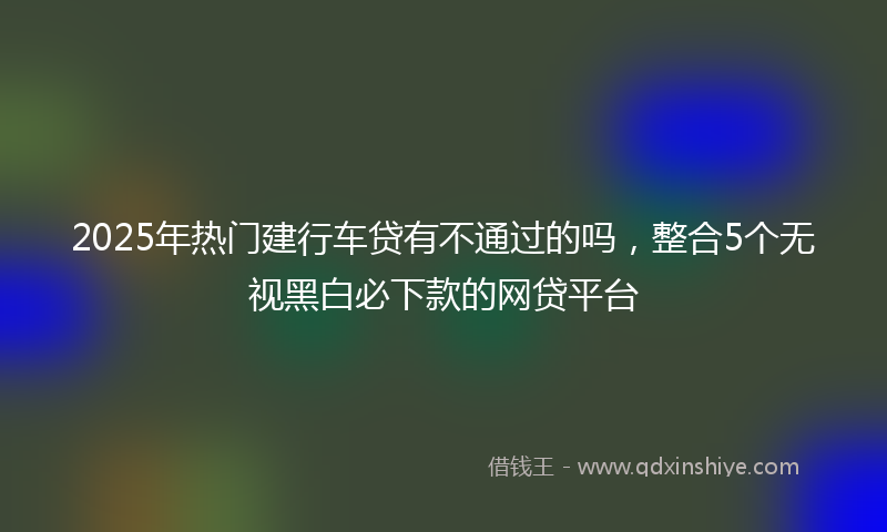 2025年热门建行车贷有不通过的吗，整合5个无视黑白必下款的网贷平台