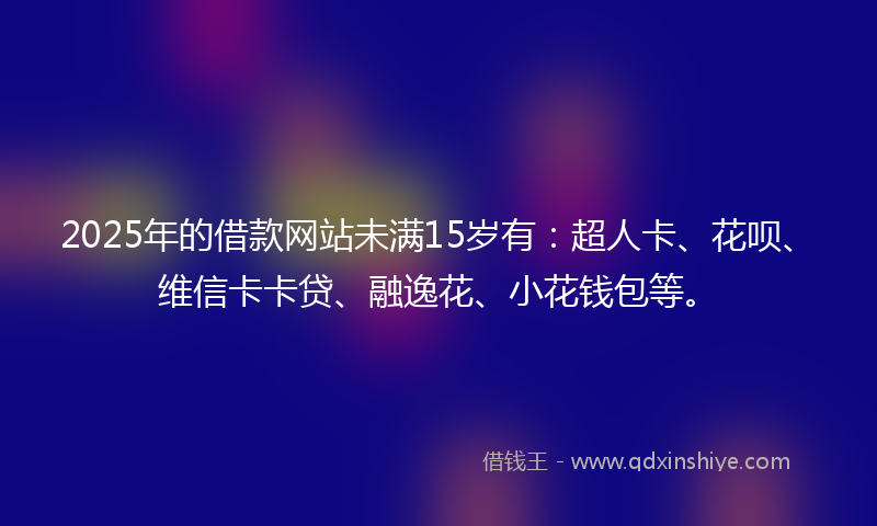 2025年的借款网站未满15岁有：超人卡、花呗、维信卡卡贷、融逸花、小花钱包等。