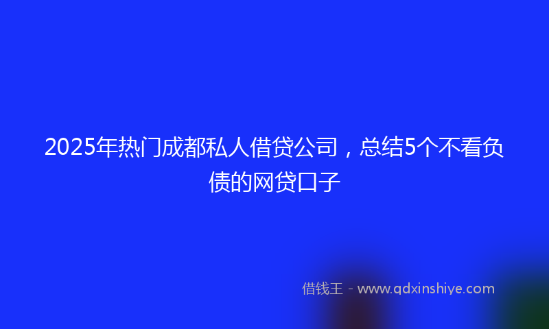 2025年热门成都私人借贷公司，总结5个不看负债的网贷口子