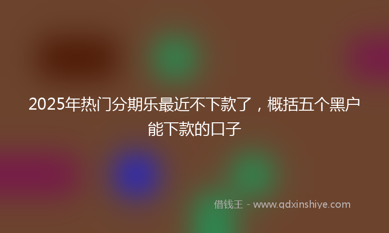 2025年热门分期乐最近不下款了，概括五个黑户能下款的口子