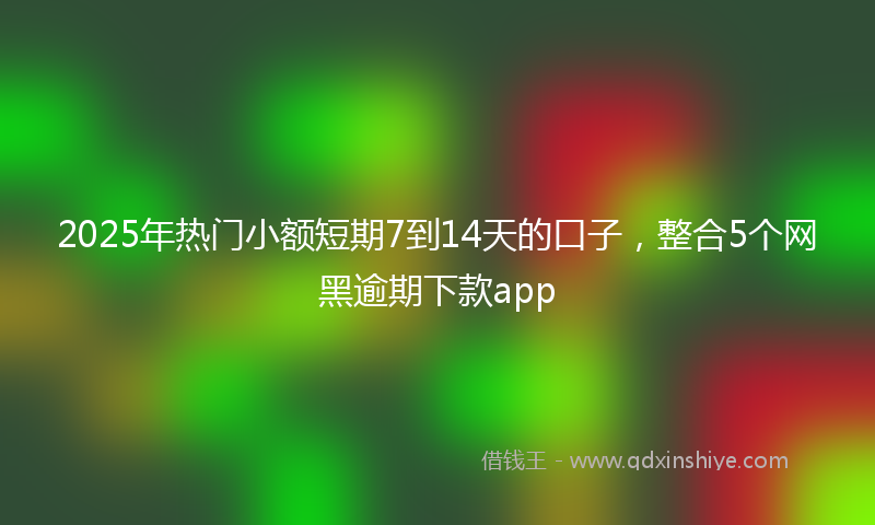 2025年热门小额短期7到14天的口子，整合5个网黑逾期下款app