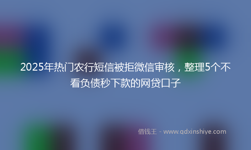 2025年热门农行短信被拒微信审核，整理5个不看负债秒下款的网贷口子