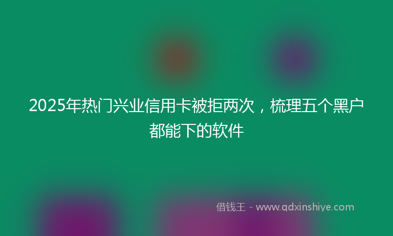 2025年热门兴业信用卡被拒两次，梳理五个黑户都能下的软件