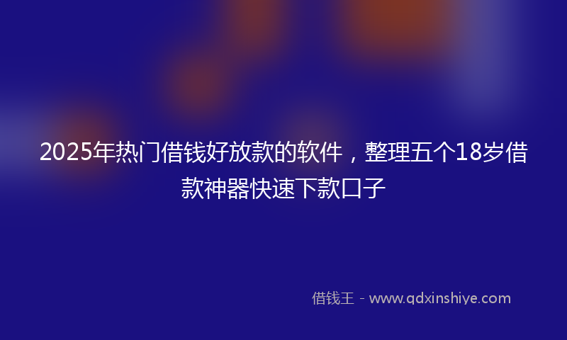 2025年热门借钱好放款的软件，整理五个18岁借款神器快速下款口子