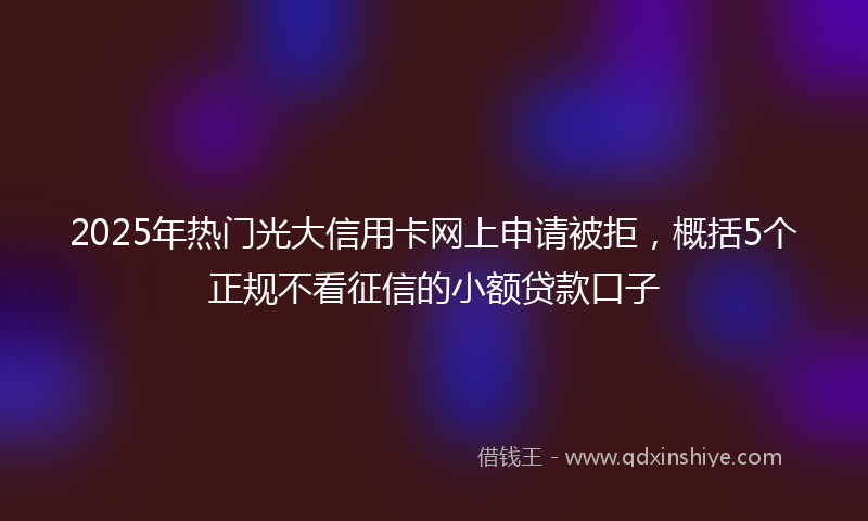 2025年热门光大信用卡网上申请被拒，概括5个正规不看征信的小额贷款口子