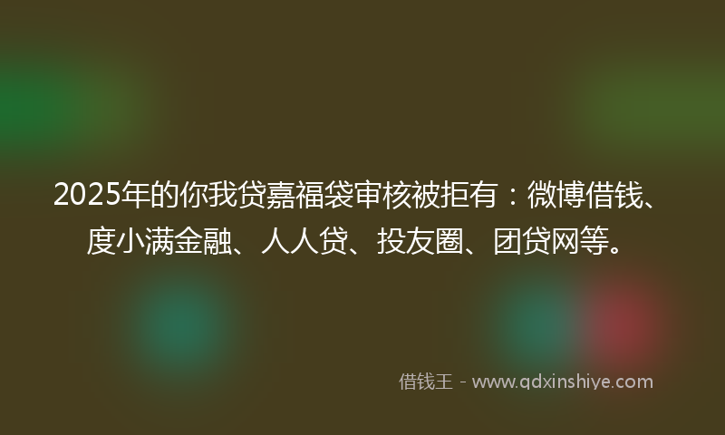 2025年的你我贷嘉福袋审核被拒有：微博借钱、度小满金融、人人贷、投友圈、团贷网等。