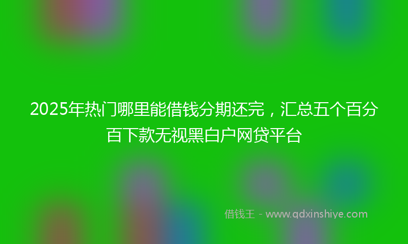 2025年热门哪里能借钱分期还完，汇总五个百分百下款无视黑白户网贷平台