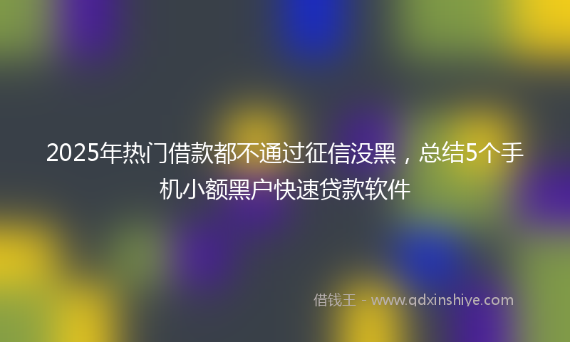 2025年热门借款都不通过征信没黑，总结5个手机小额黑户快速贷款软件