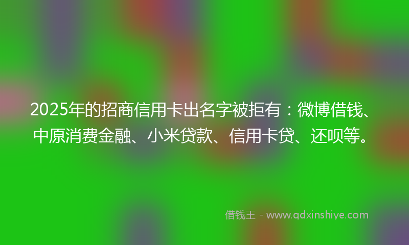 2025年的招商信用卡出名字被拒有：微博借钱、中原消费金融、小米贷款、信用卡贷、还呗等。