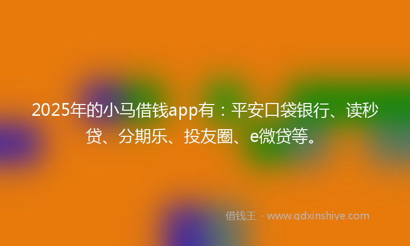 2025年的小马借钱app有：平安口袋银行、读秒贷、分期乐、投友圈、e微贷等。