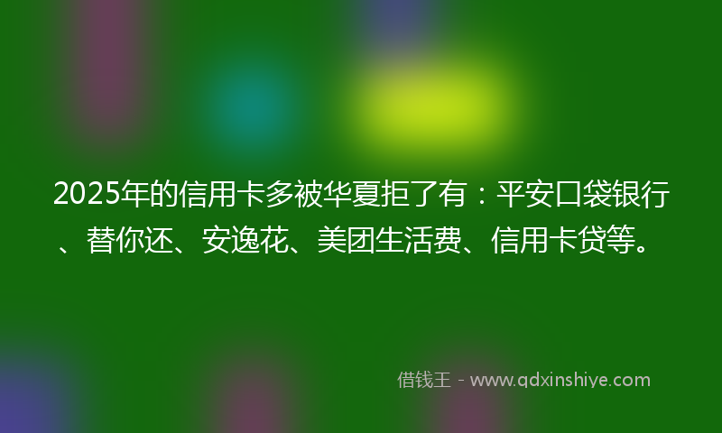 2025年的信用卡多被华夏拒了有：平安口袋银行、替你还、安逸花、美团生活费、信用卡贷等。