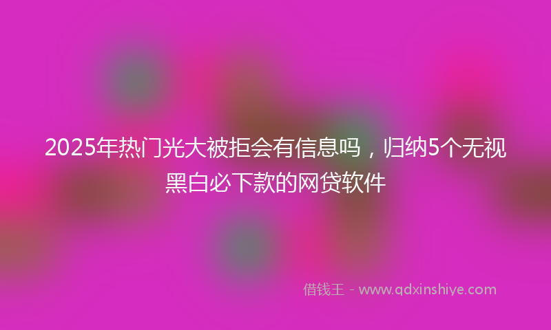 2025年热门光大被拒会有信息吗，归纳5个无视黑白必下款的网贷软件